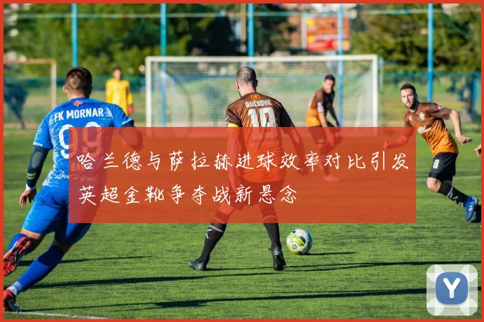 哈兰德与萨拉赫进球效率对比引发英超金靴争夺战新悬念