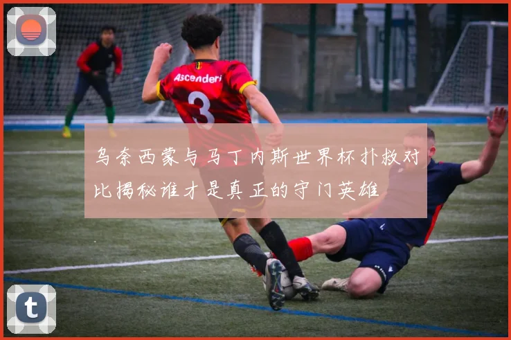 乌奈西蒙与马丁内斯世界杯扑救对比揭秘谁才是真正的守门英雄