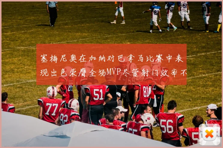 塞梅尼奥在加纳对巴拿马比赛中表现出色荣膺全场MVP尽管射门效率不佳