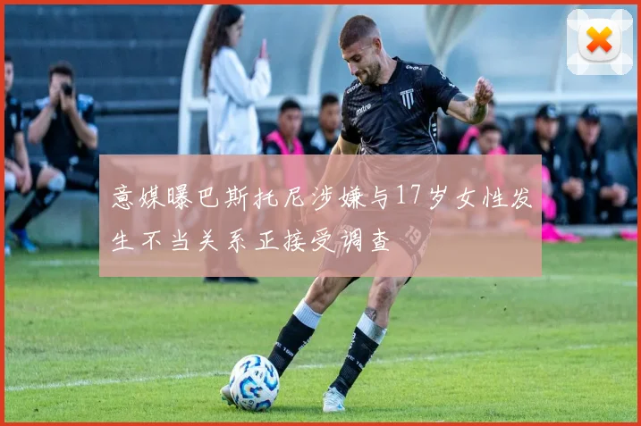 意媒曝巴斯托尼涉嫌与17岁女性发生不当关系正接受调查