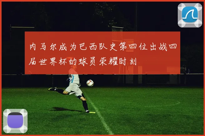 内马尔成为巴西队史第四位出战四届世界杯的球员荣耀时刻
