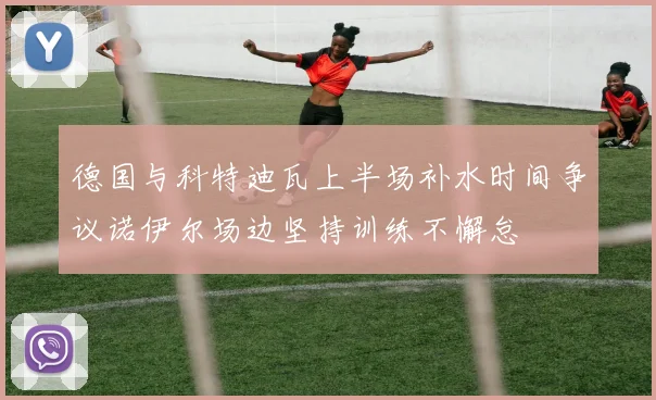 德国与科特迪瓦上半场补水时间争议诺伊尔场边坚持训练不懈怠