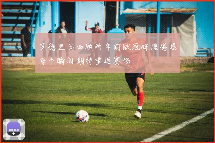 罗德里戈回顾两年前欧冠辉煌感恩每个瞬间期待重返赛场