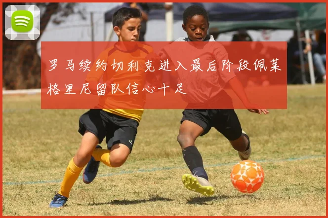 罗马续约切利克进入最后阶段佩莱格里尼留队信心十足