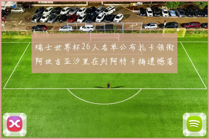 瑞士世界杯26人名单公布扎卡领衔阿坎吉亚沙里在列阿特卡梅遗憾落选
