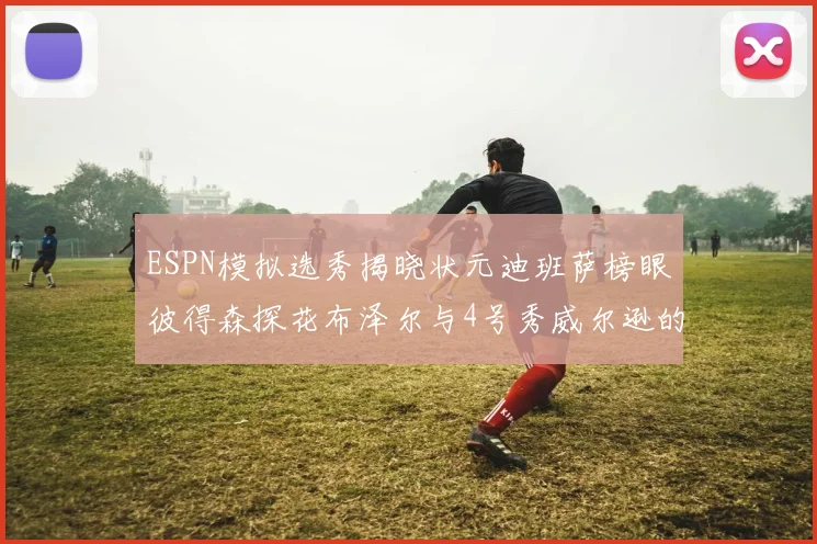 ESPN模拟选秀揭晓状元迪班萨榜眼彼得森探花布泽尔与4号秀威尔逊的精彩表现