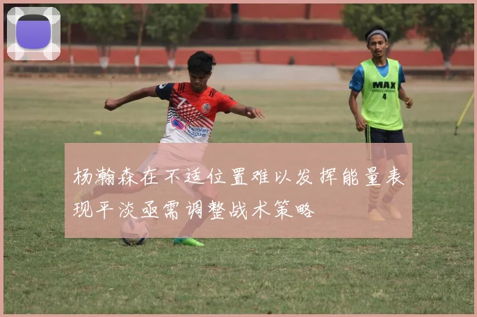 杨瀚森在不适位置难以发挥能量表现平淡亟需调整战术策略