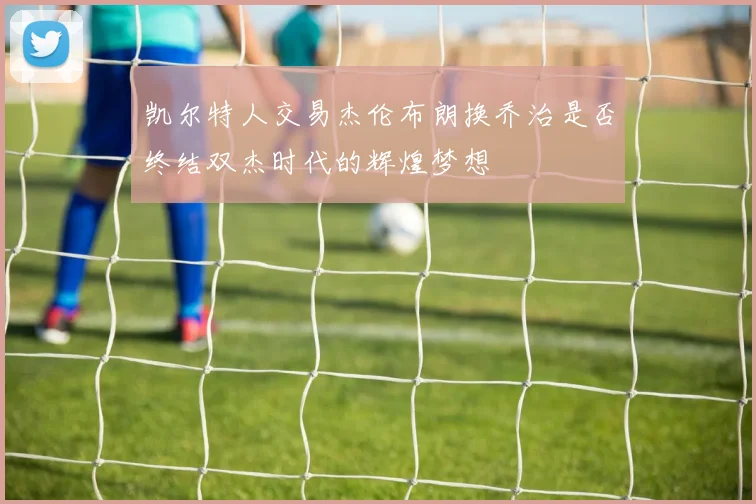 凯尔特人交易杰伦布朗换乔治是否终结双杰时代的辉煌梦想