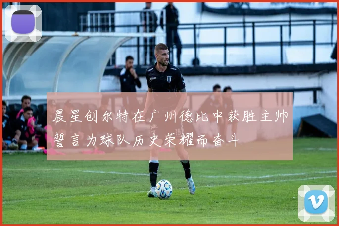 晨星创尔特在广州德比中获胜主帅誓言为球队历史荣耀而奋斗