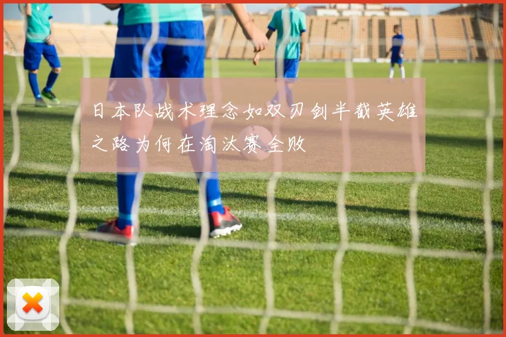 日本队战术理念如双刃剑半截英雄之路为何在淘汰赛全败