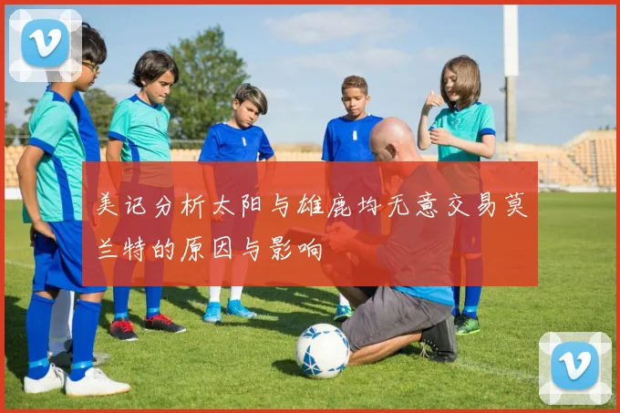 美记分析太阳与雄鹿均无意交易莫兰特的原因与影响