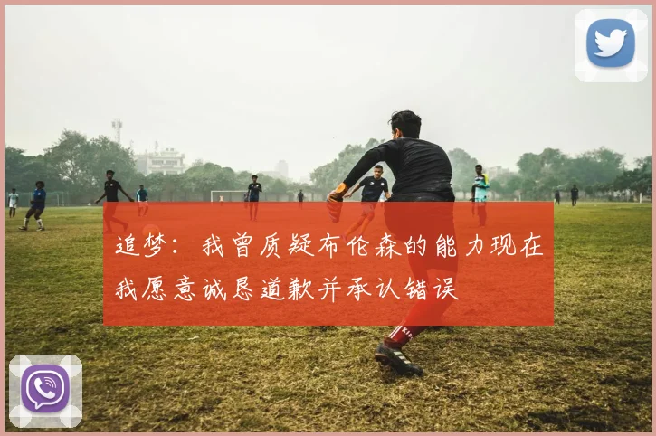 追梦：我曾质疑布伦森的能力现在我愿意诚恳道歉并承认错误