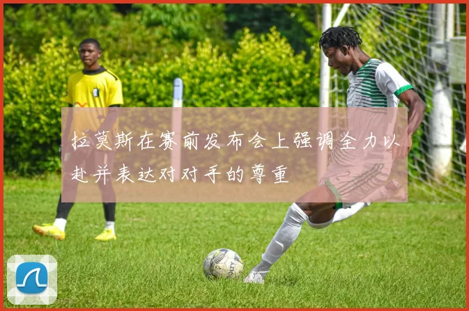 拉莫斯在赛前发布会上强调全力以赴并表达对对手的尊重