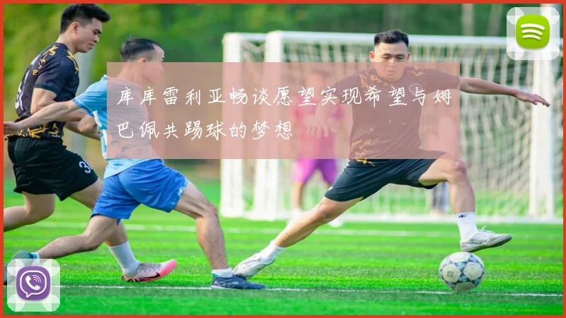 库库雷利亚畅谈愿望实现希望与姆巴佩共踢球的梦想