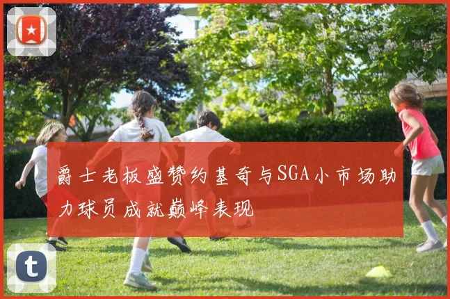 爵士老板盛赞约基奇与SGA小市场助力球员成就巅峰表现