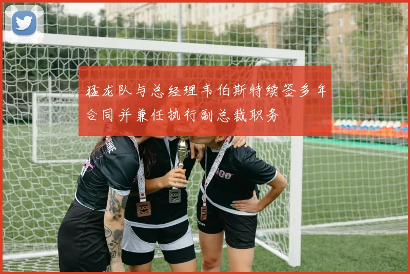 猛龙队与总经理韦伯斯特续签多年合同并兼任执行副总裁职务