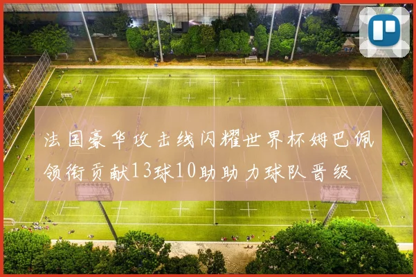 法国豪华攻击线闪耀世界杯姆巴佩领衔贡献13球10助助力球队晋级