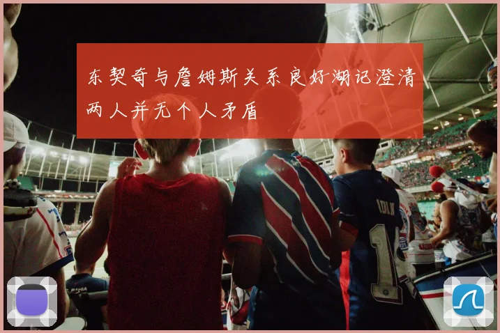 东契奇与詹姆斯关系良好湖记澄清两人并无个人矛盾