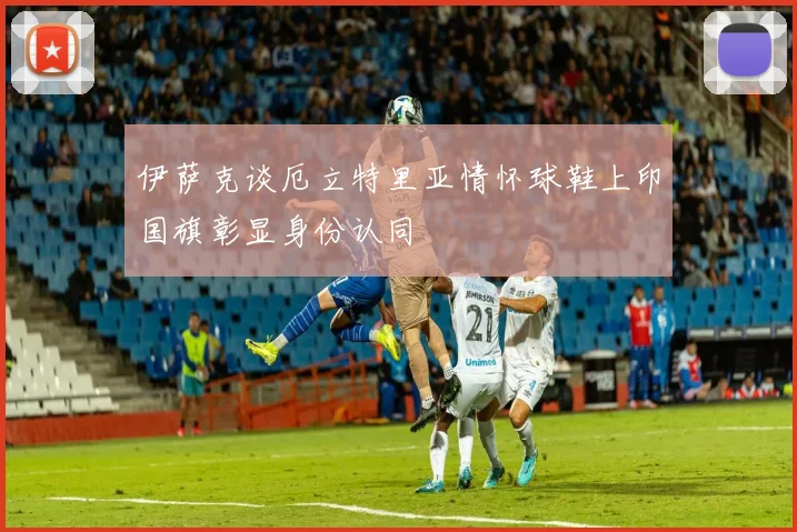 伊萨克谈厄立特里亚情怀球鞋上印国旗彰显身份认同