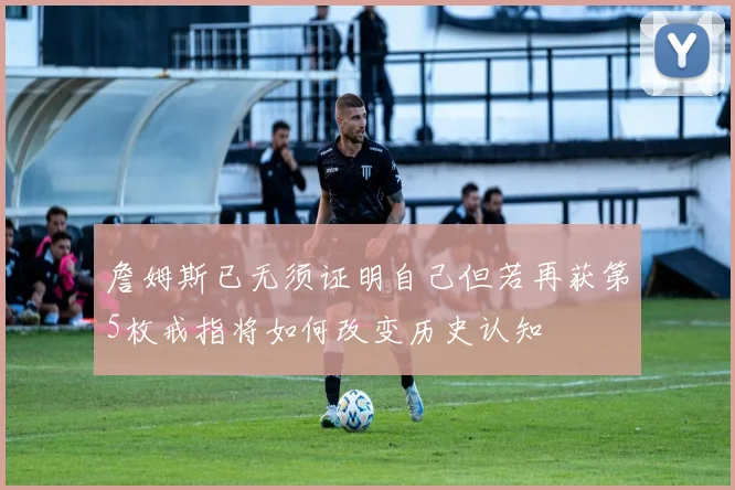 詹姆斯已无须证明自己但若再获第5枚戒指将如何改变历史认知