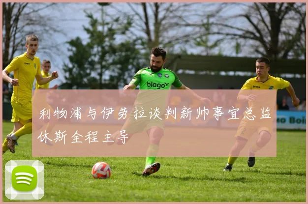 利物浦与伊劳拉谈判新帅事宜总监休斯全程主导