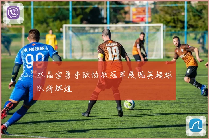水晶宫勇夺欧协联冠军展现英超球队新辉煌