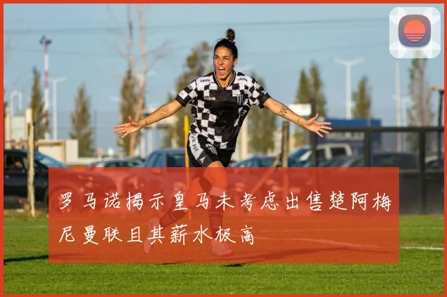 罗马诺揭示皇马未考虑出售楚阿梅尼曼联且其薪水极高