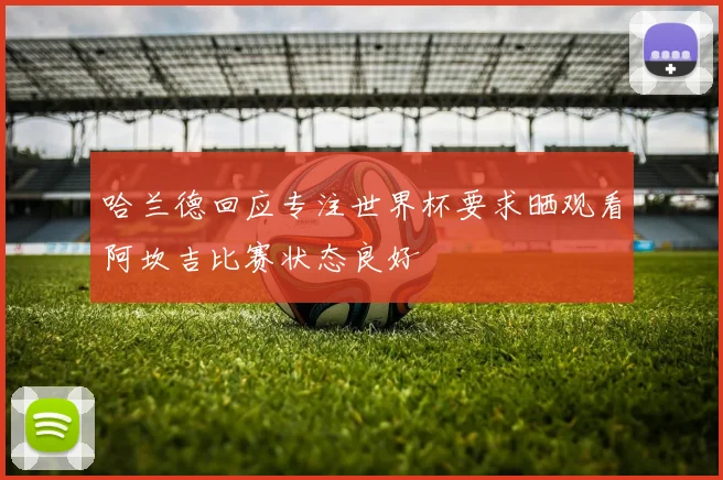 哈兰德回应专注世界杯要求晒观看阿坎吉比赛状态良好